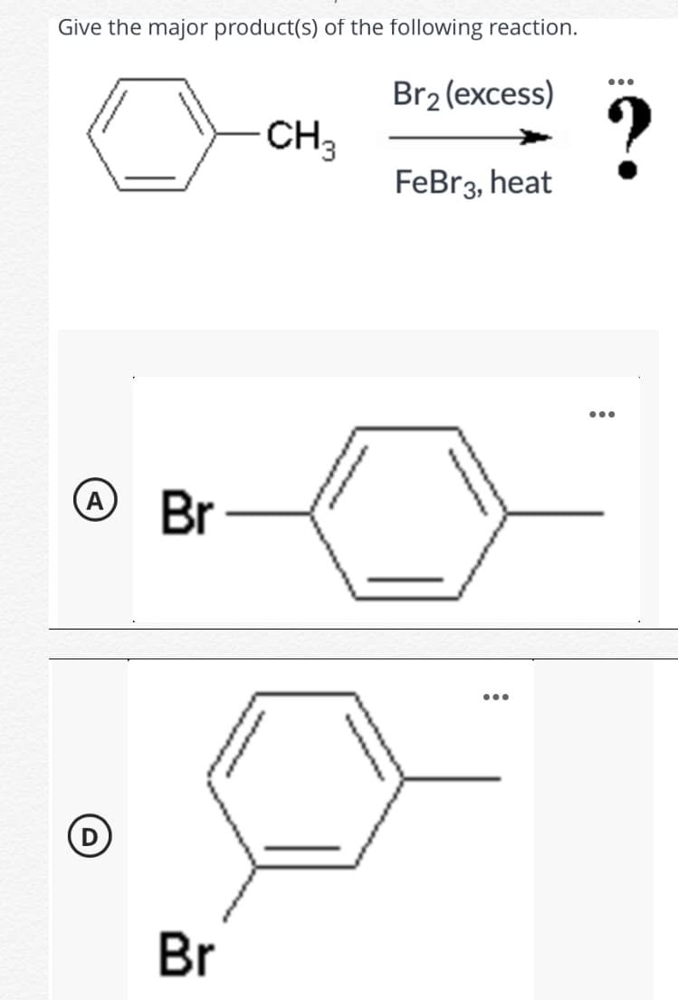 Give the major product(s) of the following reaction.
...
Br2 (excess)
CH3
FeBr3, heat
...
A
Br
...
Br
