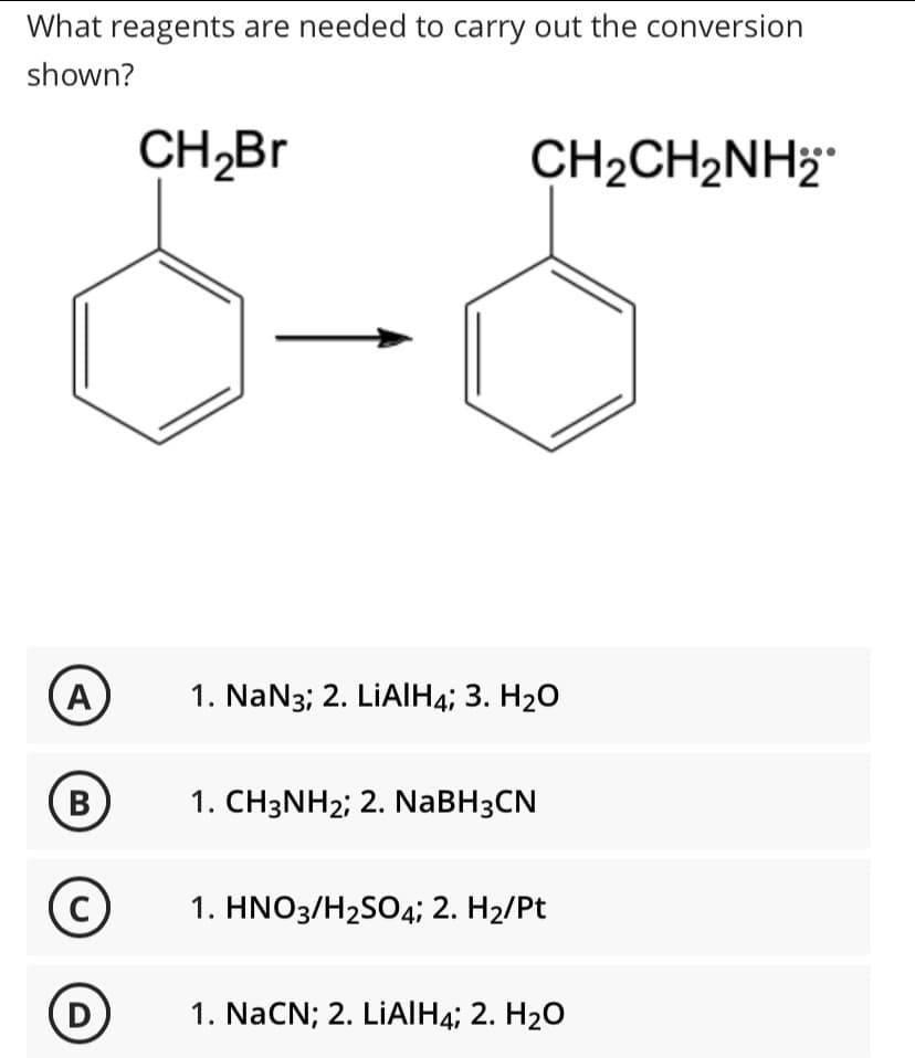 What reagents are needed to carry out the conversion
shown?
CH,Br
CH2CH2NH;
A
1. NaN3; 2. LİAIH4; 3. H20
В
1. CH3NH2; 2. NaBH3CN
C
1. HNO3/H2SO4; 2. H2/Pt
D
1. NaCN; 2. LİAIH4; 2. H2O
