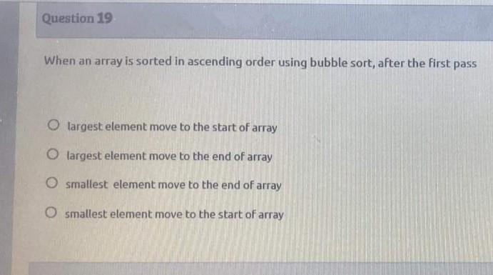 Question 19
When an array is sorted in ascending order using bubble sort, after the first pass
O largest element move to the start of array
O largest element move to the end of array
O smallest element move to the end of array
O smallest element move to the start of array
