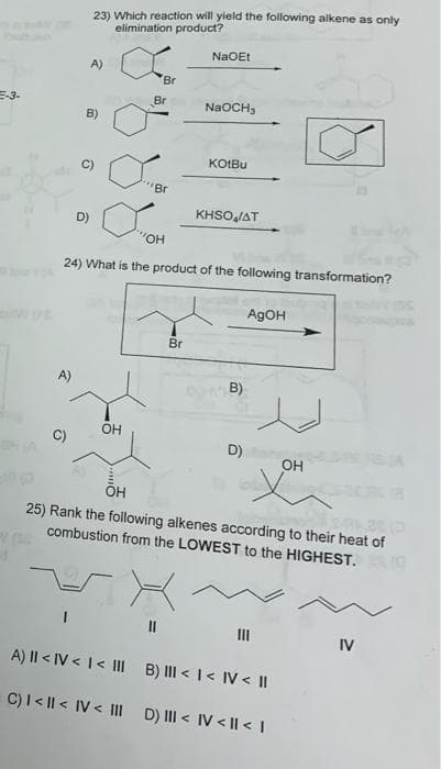 23) Which reaction will yield the following alkene as only
elimination product?
NaOEt
A)
Br
E-3-
Br
NaOCH,
B)
KOIBU
"Br
KHSOJAT
D)
24) What is the product of the following transformation?
AgOH
Br
A)
B)
OH
C)
D)
OH
25) Rank the following alkenes according to their heat of
combustion from the LOWEST to the HIGHEST.
II
II
IV
A) II < IV < I< III
B) III < I< IV < ||
C)I< || < IV < IIl D) II < IV < |I < I

