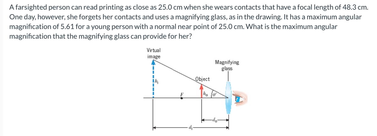 A farsighted person can read printing as close as 25.0 cm when she wears contacts that have a focal length of 48.3 cm.
One day, however, she forgets her contacts and uses a magnifying glass, as in the drawing. It has a maximum angular
magnification of 5.61 for a young person with a normal near point of 25.0 cm. What is the maximum angular
magnification that the magnifying glass can provide for her?
Virtual
image
Object
ho
Magnifying
glass