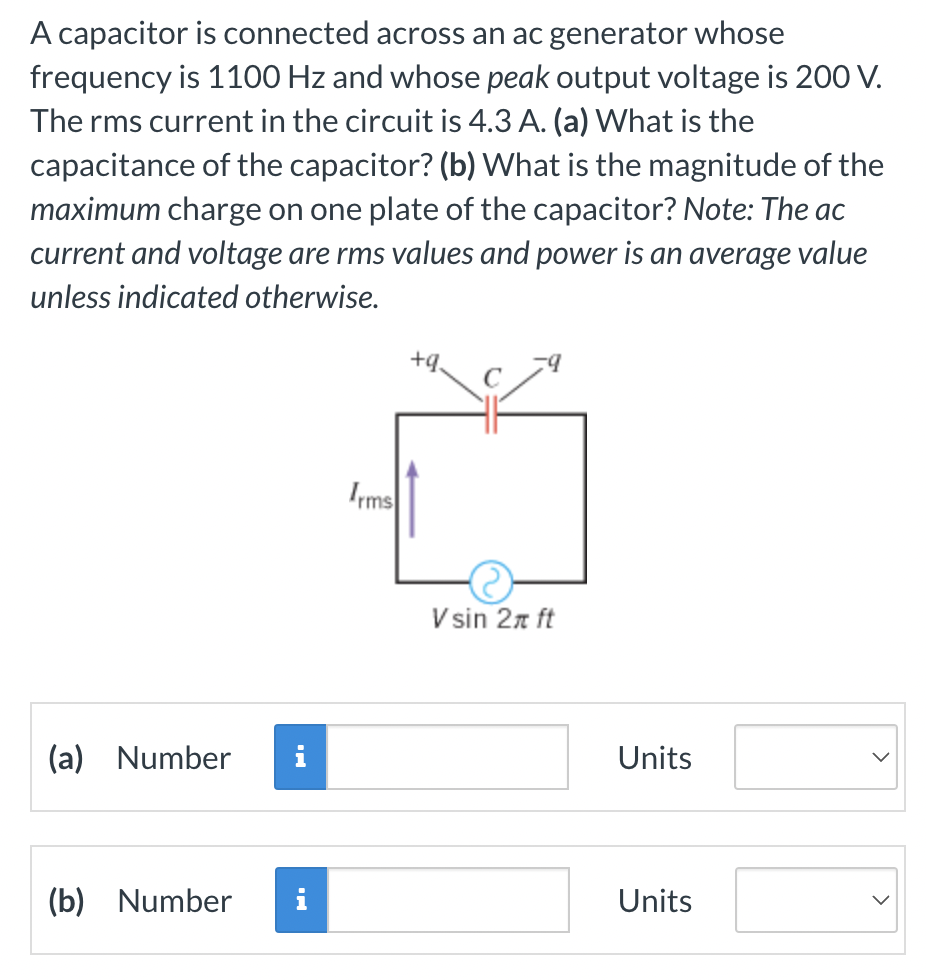 A capacitor is connected across an ac generator whose
frequency is 1100 Hz and whose peak output voltage is 200 V.
The rms current in the circuit is 4.3 A. (a) What is the
capacitance of the capacitor? (b) What is the magnitude of the
maximum charge on one plate of the capacitor? Note: The ac
current and voltage are rms values and power is an average value
unless indicated otherwise.
(a) Number
(b) Number
i
Irms
+9₂
Vsin 2π ft
Units
Units
