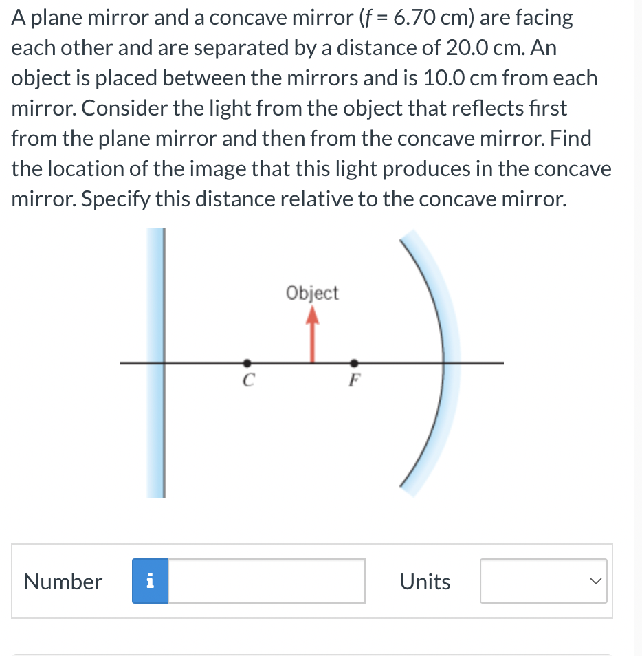 A plane mirror and a concave mirror (f = 6.70 cm) are facing
each other and are separated by a distance of 20.0 cm. An
object is placed between the mirrors and is 10.0 cm from each
mirror. Consider the light from the object that reflects first
from the plane mirror and then from the concave mirror. Find
the location of the image that this light produces in the concave
mirror. Specify this distance relative to the concave mirror.
Number
i
C
Object
F
Units