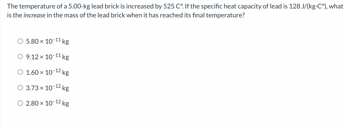 The temperature of a 5.00-kg lead brick is increased by 525 C°. If the specific heat capacity of lead is 128 J/(kg.C°), what
is the increase in the mass of the lead brick when it has reached its final temperature?
O 5.80 × 10- -11 kg
O 9.12 × 10-11 kg
O 1.60 × 10-12 kg
O 3.73 × 10-12 kg
O 2.80 × 10-12 kg