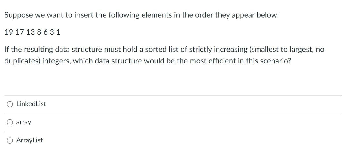 Suppose we want to insert the following elements in the order they appear below:
19 17 13 8 631
If the resulting data structure must hold a sorted list of strictly increasing (smallest to largest, no
duplicates) integers, which data structure would be the most efficient in this scenario?
O LinkedList
array
O ArrayList