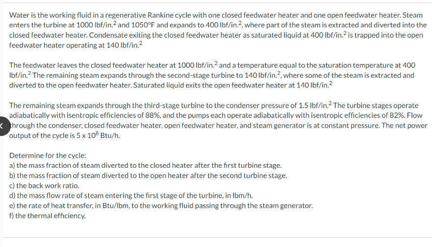 Water is the working fluid in a regenerative Rankine cycle with one closed feedwater heater and one open feedwater heater. Steam
enters the turbine at 1000 lbf/in.² and 1050°F and expands to 400 lbf/in.², where part of the steam is extracted and diverted into the
closed feedwater heater. Condensate exiting the closed feedwater heater as saturated liquid at 400 lbf/in.² is trapped into the open
feedwater heater operating at 140 lbf/in.²
The feedwater leaves the closed feedwater heater at 1000 lbf/in.² and a temperature equal to the saturation temperature at 400
lbf/in.² The remaining steam expands through the second-stage turbine to 140 lbf/in.2, where some of the steam is extracted and
diverted to the open feedwater heater. Saturated liquid exits the open feedwater heater at 140 lbf/in.²2
The remaining steam expands through the third-stage turbine to the condenser pressure of 1.5 lbf/in.² The turbine stages operate
adiabatically with isentropic efficiencies of 88%, and the pumps each operate adiabatically with isentropic efficiencies of 82%. Flow
through the condenser, closed feedwater heater, open feedwater heater, and steam generator is at constant pressure. The net power
output of the cycle is 5 x 108 Btu/h.
Determine for the cycle:
a) the mass fraction of steam diverted to the closed heater after the first turbine stage.
b) the mass fraction of steam diverted to the open heater after the second turbine stage.
c) the back work ratio.
d) the mass flow rate of steam entering the first stage of the turbine, in lbm/h.
e) the rate of heat transfer, in Btu/lbm, to the working fluid passing through the steam generator.
f) the thermal efficiency.