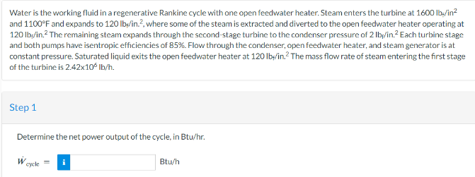 Water is the working fluid in a regenerative Rankine cycle with one open feedwater heater. Steam enters the turbine at 1600 lb./in²
and 1100°F and expands to 120 lb/in.2, where some of the steam is extracted and diverted to the open feedwater heater operating at
120 lb,/in.² The remaining steam expands through the second-stage turbine to the condenser pressure of 2 lb/in.² Each turbine stage
and both pumps have isentropic efficiencies of 85%. Flow through the condenser, open feedwater heater, and steam generator is at
constant pressure. Saturated liquid exits the open feedwater heater at 120 lb/in.2 The mass flow rate of steam entering the first stage
of the turbine is 2.42x10° lb/h.
Step 1
Determine the net power output of the cycle, in Btu/hr.
W cycle =
Btu/h
