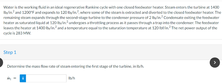 Water is the working fluid in an ideal regenerative Rankine cycle with one closed feedwater heater. Steam enters the turbine at 1400
lb-/in.² and 1200°F and expands to 120 lbf/in.2, where some of the steam is extracted and diverted to the closed feedwater heater. The
remaining steam expands through the second-stage turbine to the condenser pressure of 2 lb/in.2 Condensate exiting the feedwater
heater as saturated liquid at 120 lb/in.² undergoes a throttling process as it passes through a trap into the condenser. The feedwater
leaves the heater at 1400 lb/in.² and a temperature equal to the saturation temperature at 120 lbf/in.² The net power output of the
cycle is 283 MW.
Step 1
Determine the mass flow rate of steam entering the first stage of the turbine, in lb/h.
m₁
i
lb/h