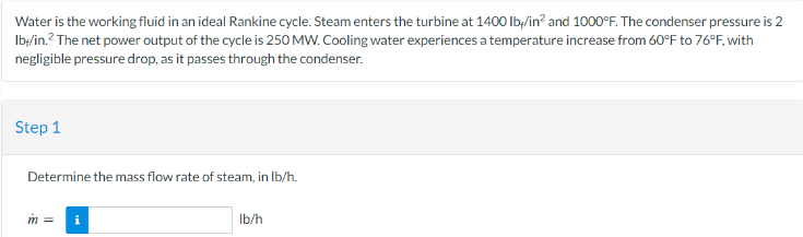 Water is the working fluid in an ideal Rankine cycle. Steam enters the turbine at 1400 lb/in² and 1000°F. The condenser pressure is 2
Ib;/in.² The net power output of the cycle is 250 MW. Cooling water experiences a temperature increase from 60°F to 76°F, with
negligible pressure drop, as it passes through the condenser.
Step 1
Determine the mass flow rate of steam, in lb/h.
m = i
lb/h