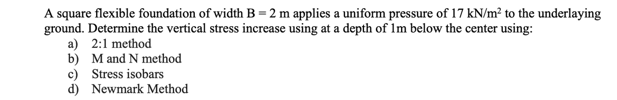 A square flexible foundation of width B = 2 m applies a uniform pressure of 17 kN/m² to the underlaying
ground. Determine the vertical stress increase using at a depth of 1m below the center using:
a) 2:1 method
b) M and N method
c) Stress isobars
d) Newmark Method
