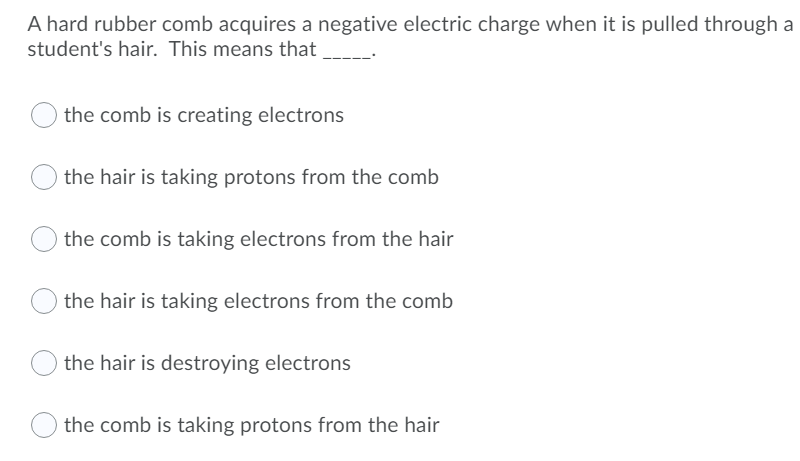 A hard rubber comb acquires a negative electric charge when it is pulled through a
student's hair. This means that
the comb is creating electrons
the hair is taking protons from the comb
the comb is taking electrons from the hair
the hair is taking electrons from the comb
the hair is destroying electrons
the comb is taking protons from the hair
