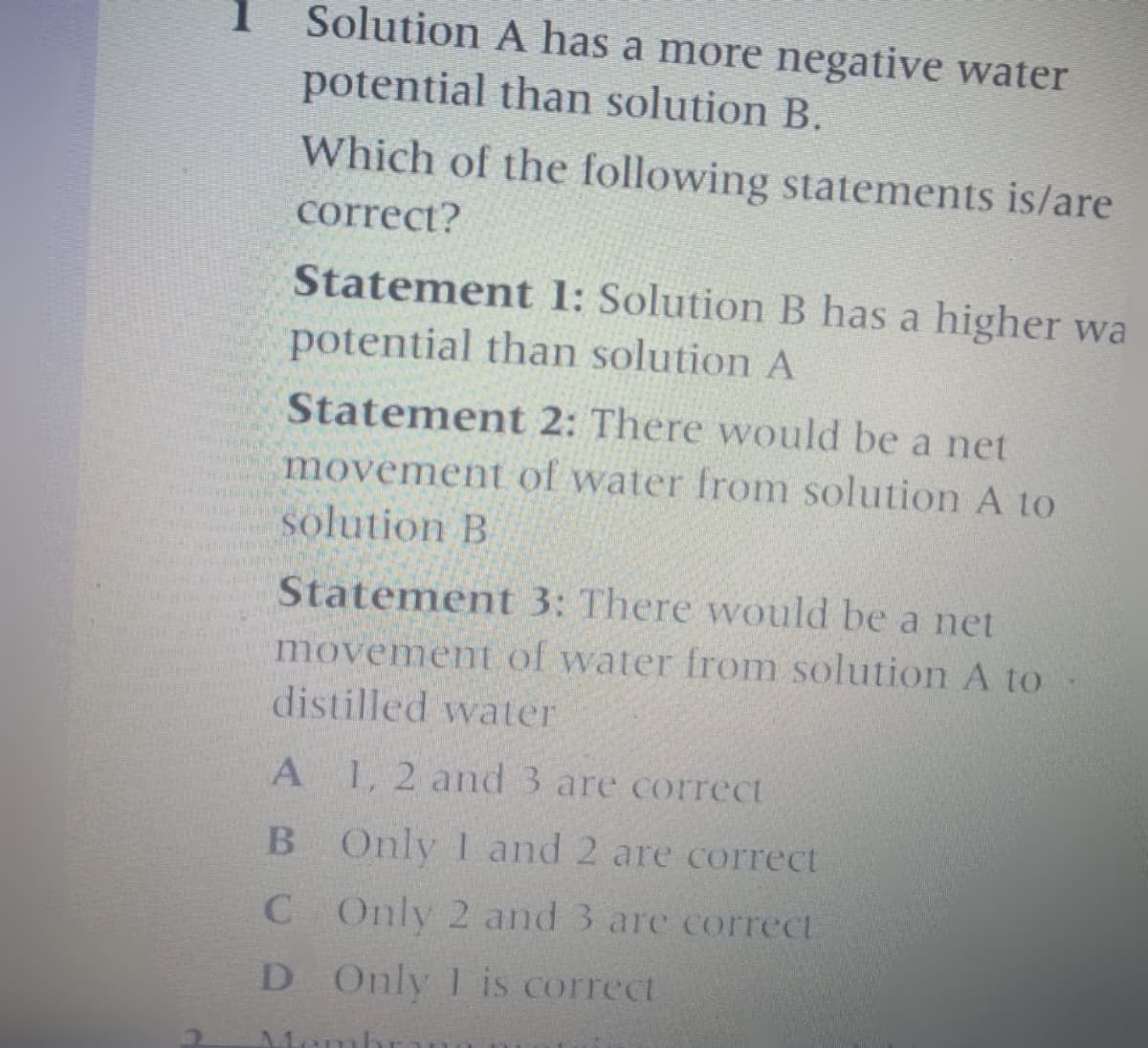 Solution A has a more negative water
potential than solution B.
Which of the following statements is/are
1
correct?
Statement 1: Solution B has a higher wa
potential than solution A
Statement 2: There would be a net
movement of water from solution A to
solution B
Statement 3: There would be a net
movement of water from solution A to
distilled water
A
1,2 and 3 are correct
B Only 1 and 2 are correct
C Only 2 and 3 are correct
D Only 1is correct
Memb

