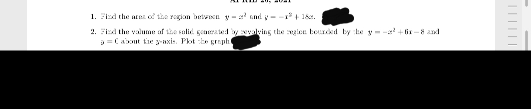 20, 4021
1. Find the area of the region between y = x² and y = -a? + 18.
2. Find the volume of the solid generated by revolving the region bounded by the y = -a2 + 6a – 8 and
y = 0 about the y-axis. Plot the graph!
||||||
