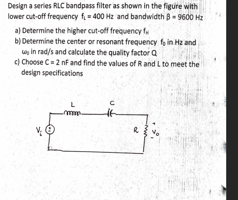 Design a series RLC bandpass filter as shown in the figure with
lower cut-off frequency f = 400 Hz and bandwidth B = 9600 Hz
%3D
a) Determine the higher cut-off frequency f#
b) Determine the center or resonant frequency fo in Hz and
wo in rad/s and calculate the quality factor Q
c) Choose C = 2 nF and find the values of R and L to meet the
design specifications
C
No
V: O
