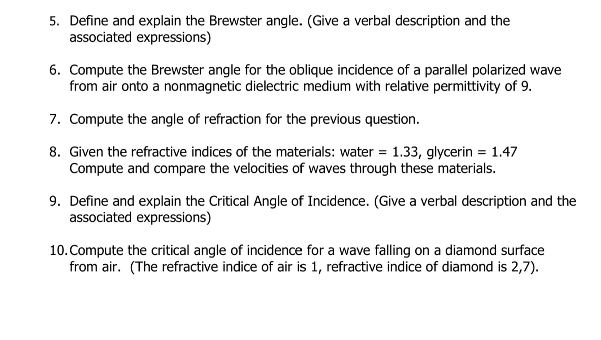 5. Define and explain the Brewster angle. (Give a verbal description and the
associated expressions)
6. Compute the Brewster angle for the oblique incidence of a parallel polarized wave
from air onto a nonmagnetic dielectric medium with relative permittivity of 9.
7. Compute the angle of refraction for the previous question.
1.33, glycerin = 1.47
Compute and compare the velocities of waves through these materials.
8. Given the refractive indices of the materials: water
9. Define and explain the Critical Angle of Incidence. (Give a verbal description and the
associated expressions)
10. Compute the critical angle of incidence for a wave falling on a diamond surface
from air. (The refractive indice of air is 1, refractive indice of diamond is 2,7).

