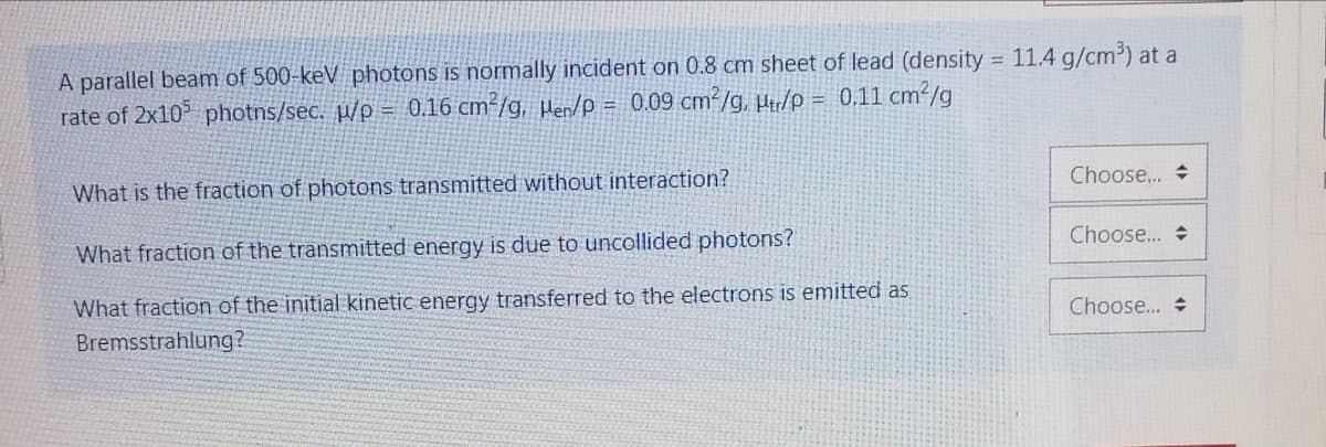 A parallel beam of 500-keV photons is normally incident on 0.8 cm sheet of lead (density = 11.4 g/cm³) at a
rate of 2x10 photns/sec. µ/p = 0.16 cm²/g, Hen/p = 0.09 cm²/g, H/p = 0.11 cm²/g
What is the fraction of photons transmitted without interaction?
Choose. +
What fraction of the transmitted energy is due to uncollided photons?
Choose...
What fraction of the initial kinetic energy transferred to the electrons is emitted as
Bremsstrahlung?
Choose...
