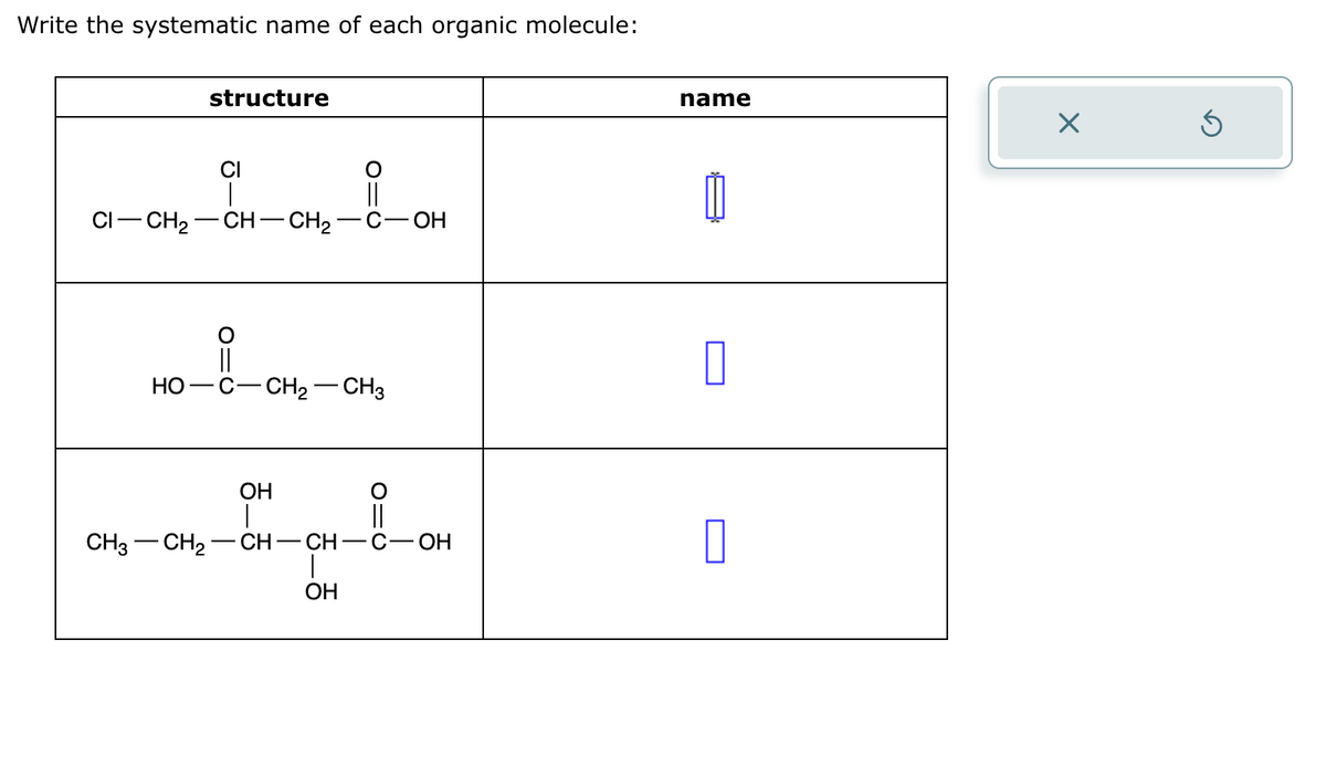 Write the systematic name of each organic molecule:
structure
CI
CI-CH2
CH-CH2
OH
HO
||
-C-CH2- - CH3
name
Х
OH
CH3-CH2
CH
― CH
-C-OH
☐
OH