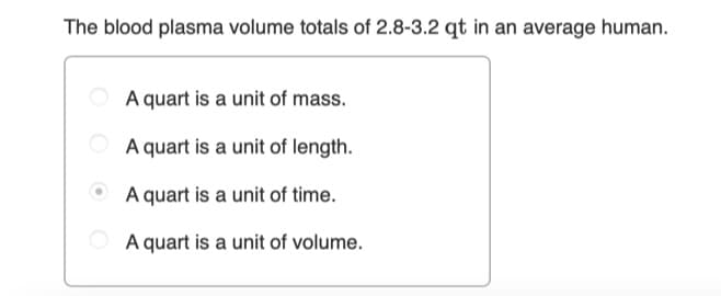 The blood plasma volume totals of 2.8-3.2 qt in an average human.
A quart is a unit of mass.
A quart is a unit of length.
A quart is a unit of time.
A quart is a unit of volume.
O O

