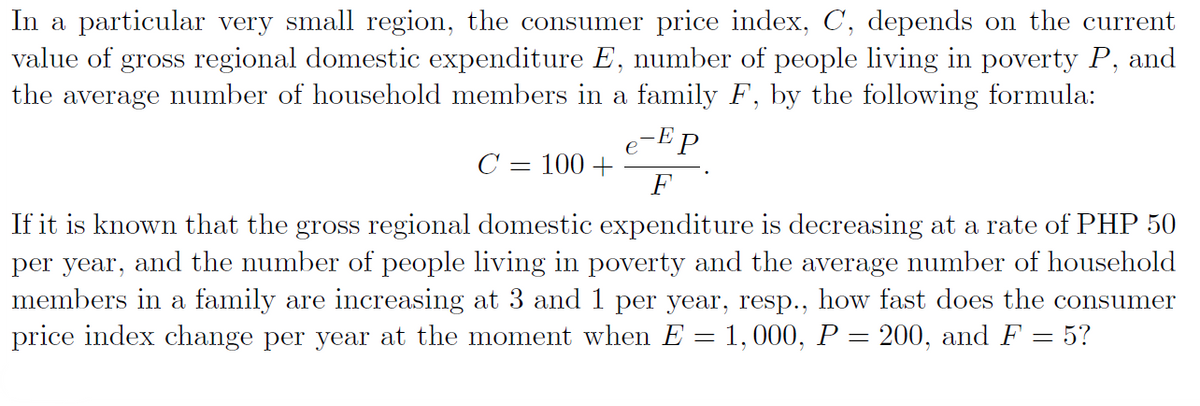 In a particular very small region, the consumer price index, C, depends on the current
value of gross regional domestic expenditure E, number of people living in poverty P, and
the average number of household members in a family F, by the following formula:
e-Ep
C = 100 +
F
If it is known that the gross regional domestic expenditure is decreasing at a rate of PHP 50
per year, and the number of people living in poverty and the average number of household
members in a family are increasing at 3 and 1 per year, resp., how fast does the consumer
price index change per year at the moment when E = 1,000, P = 200, and F = 5?
