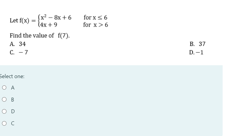 Let f(x)
=
(x²-8x+6
(4x+9
for x ≤6
for x > 6
Find the value of f(7).
A. 34
C. - 7
Select one:
Ο Α
O B
O D
Ос
B. 37
D.-1
