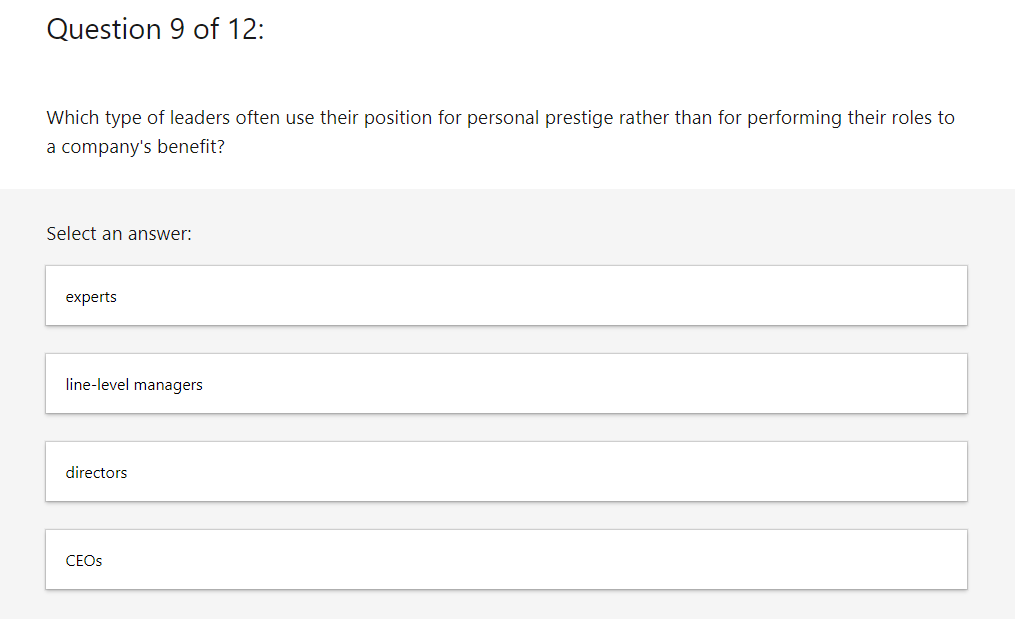 Question 9 of 12:
Which type of leaders often use their position for personal prestige rather than for performing their roles to
a company's benefit?
Select an answer:
experts
line-level managers
directors
CEOs