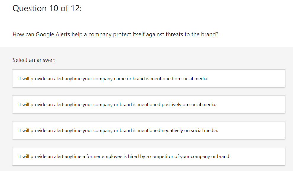 Question 10 of 12:
How can Google Alerts help a company protect itself against threats to the brand?
Select an answer:
It will provide an alert anytime your company name or brand is mentioned on social media.
It will provide an alert anytime your company or brand is mentioned positively on social media.
It will provide an alert anytime your company or brand is mentioned negatively on social media.
It will provide an alert anytime a former employee is hired by a competitor of your company or brand.