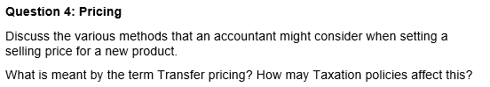 Question 4: Pricing
Discuss the various methods that an accountant might consider when setting a
selling price for a new product.
What is meant by the term Transfer pricing? How may Taxation policies affect this?