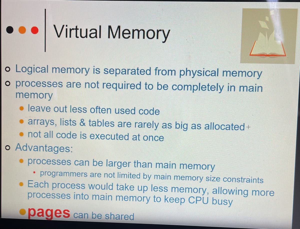 Virtual Memory
o Logical memory is separated from physical memory
o processes are not required to be completely in main
memory
leave out less often used code
• arrays, lists & tables are rarely as big as allocated +
• not all code is executed at once
o Advantages:
• processes can be larger than main memory
programmers are not limited by main memory size constraints
●
• Each process would take up less memory, allowing more
processes into main memory to keep CPU busy
pages can be shared