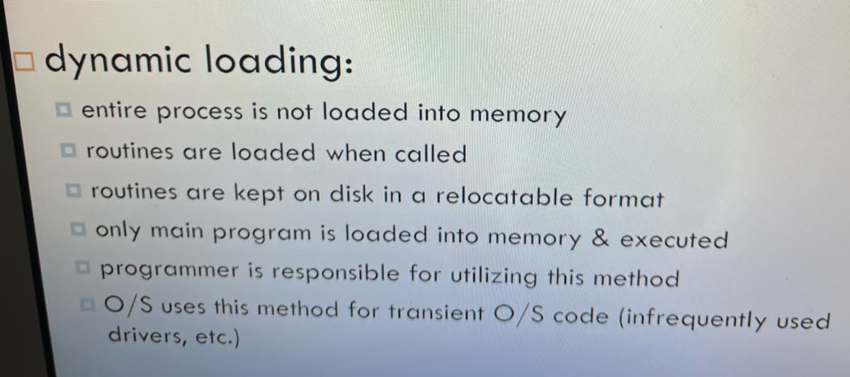 dynamic loading:
□entire process is not loaded into memory
routines are loaded when called
routines are kept on disk in a relocatable format
□only main program loaded into memory & executed
programmer is responsible for utilizing this method
DO/S uses this method for transient O/S code (infrequently used
drivers, etc.)