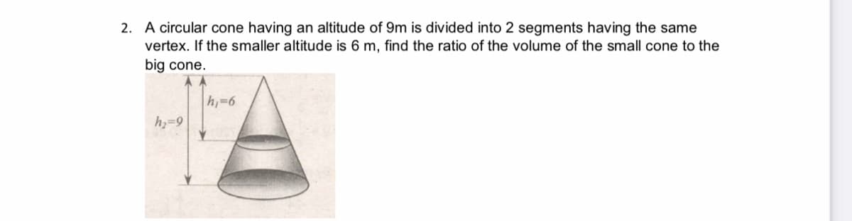 2. A circular cone having an altitude of 9m is divided into 2 segments having the same
vertex. If the smaller altitude is 6 m, find the ratio of the volume of the small cone to the
big cone.
h-6
h-9

