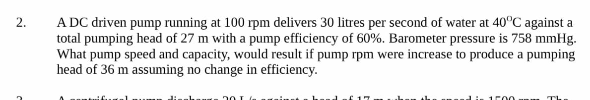 A DC driven pump running at 100 rpm delivers 30 litres per second of water at 40°C against a
total pumping head of 27 m with a pump efficiency of 60%. Barometer pressure is 758 mmHg.
What pump speed and capacity, would result if pump rpm were increase to produce a pumping
head of 36 m assuming no change in efficiency.
2.
Pump digghange 20 T
d is
1C00
