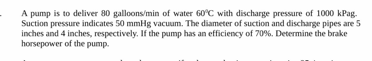 A pump is to deliver 80 galloons/min of water 60°C with discharge pressure of 1000 kPag.
Suction pressure indicates 50 mmHg vacuum. The diameter of suction and discharge pipes are 5
inches and 4 inches, respectively. If the pump has an efficiency of 70%. Determine the brake
horsepower of the
pump.
