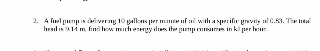 2. A fuel pump is delivering 10 gallons per minute of oil with a specific gravity of 0.83. The total
head is 9.14 m, find how much energy does the pump consumes in kJ per hour.