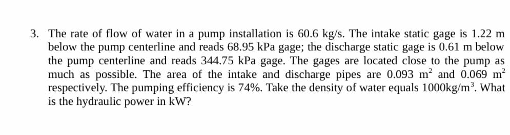 3. The rate of flow of water in a pump installation is 60.6 kg/s. The intake static gage is 1.22 m
below the pump centerline and reads 68.95 kPa gage; the discharge static gage is 0.61 m below
the pump centerline and reads 344.75 kPa gage. The gages are located close to the pump as
much as possible. The area of the intake and discharge pipes are 0.093 m² and 0.069 m²
respectively. The pumping efficiency is 74%. Take the density of water equals 1000kg/m³. What
is the hydraulic power in kW?