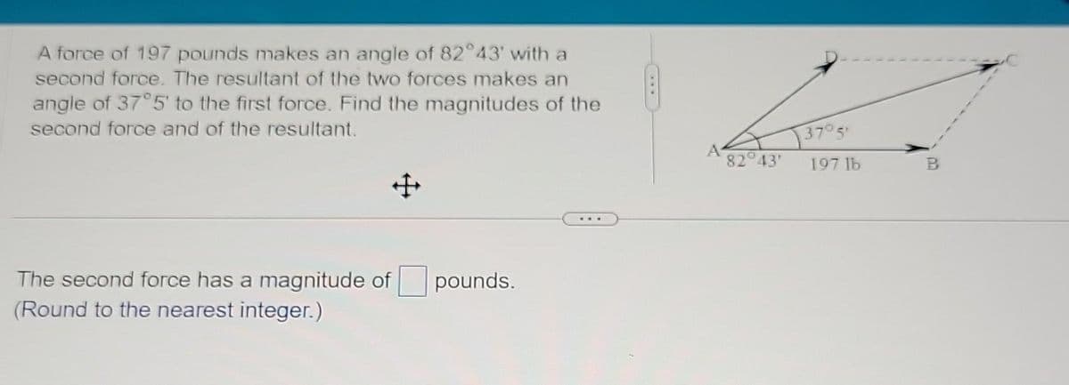 A force of 197 pounds makes an angle of 82°43' with a
second force. The resultant of the two forces makes an
angle of 37°5' to the first force. Find the magnitudes of the
second force and of the resultant.
The second force has a magnitude of pounds.
(Round to the nearest integer.)
82° 43'
37° 5'
197 lb
B