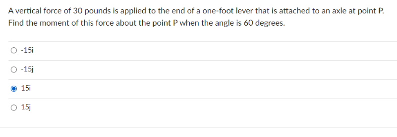 A vertical force of 30 pounds is applied to the end of a one-foot lever that is attached to an axle at point P.
Find the moment of this force about the point P when the angle is 60 degrees.
O -15i
O -15j
15i
O 15j