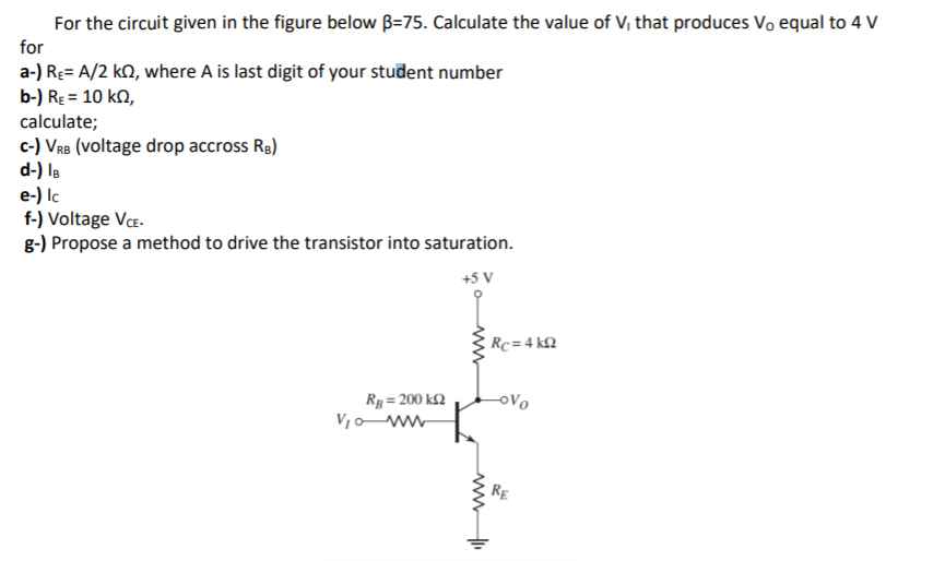 For the circuit given in the figure below B=75. Calculate the value of V, that produces Vo equal to 4 V
for
a-) RĘ= A/2 kN, where A is last digit of your student number
b-) RE = 10 kQ,
calculate;
c-) VRB (voltage drop accross Rg)
d-) Is
e-) Ic
f-) Voltage VCE-
g-) Propose a method to drive the transistor into saturation.
+5 V
Rc =4 kN
ovo
Rg = 200 k2
V1o ww
RE
ww
