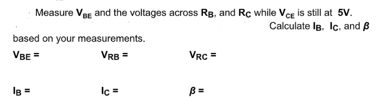 Measure VRE and the voltages across RB, and Rc while VCE is still at 5v.
Calculate IB, lc, and ß
based on your measurements.
VBE =
VRB =
VRC =
IB =
Ic =
B =
