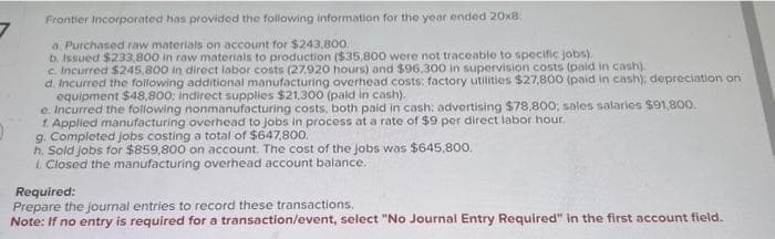 7
Frontier Incorporated has provided the following information for the year ended 20x8:
a. Purchased raw materials on account for $243,800.
b. Issued $233,800 in raw materials to production ($35,800 were not traceable to specific jobs).
c. Incurred $245,800 in direct labor costs (27.920 hours) and $96,300 in supervision costs (paid in cash).
d. Incurred the following additional manufacturing overhead costs; factory utilities $27,800 (paid in cash); depreciation on
equipment $48,800; indirect supplies $21,300 (paid in cash).
e. Incurred the following nonmanufacturing costs, both paid in cash: advertising $78,800; sales salaries $91,800.
1. Applied manufacturing overhead to jobs in process at a rate of $9 per direct labor hour.
g. Completed jobs costing a total of $647,800.
h. Sold jobs for $859,800 on account. The cost of the jobs was $645,800.
L. Closed the manufacturing overhead account balance.
Required:
Prepare the journal entries to record these transactions.
Note: If no entry is required for a transaction/event, select "No Journal Entry Required" in the first account field.