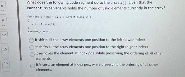 6
9
12
15
18
What does the following code segment do to the array a[], given that the
current_size variable holds the number of valid elements currently in the array?
for (int i pos + 1; i < current size; i++)
{
}
a[i 1] a[i];
current_size--;
It shifts all the array elements one position to the left (lower index).
It shifts all the array elements one position to the right (higher index).
It removes the element at index pos, while preserving the ordering of all other
elements.
It inserts an element at index pos, while preserving the ordering of all other
elements.