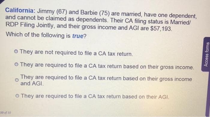 California: Jimmy (67) and Barbie (75) are married, have one dependent,
and cannot be claimed as dependents. Their CA filing status is Married/
RDP Filing Jointly, and their gross income and AGI are $57,193.
Which of the following is true?
10 of 10
O They are not required to file a CA tax return.
O They are required to file a CA tax return based on their gross income.
They are required to file a CA tax return based on their gross income
and AGI.
O They are required to file a CA tax return based on their AGI.
Access forms