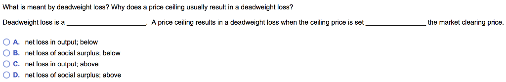What is meant by deadweight loss? Why does a price ceiling usually result in a deadweight loss?
Deadweight loss is at
OA. net loss in output; below
OB. net loss of social surplus; below
O C. net loss in output; above
O D. net loss of social surplus; above
A price ceiling results in a deadweight loss when the ceiling price is set
the market clearing price.