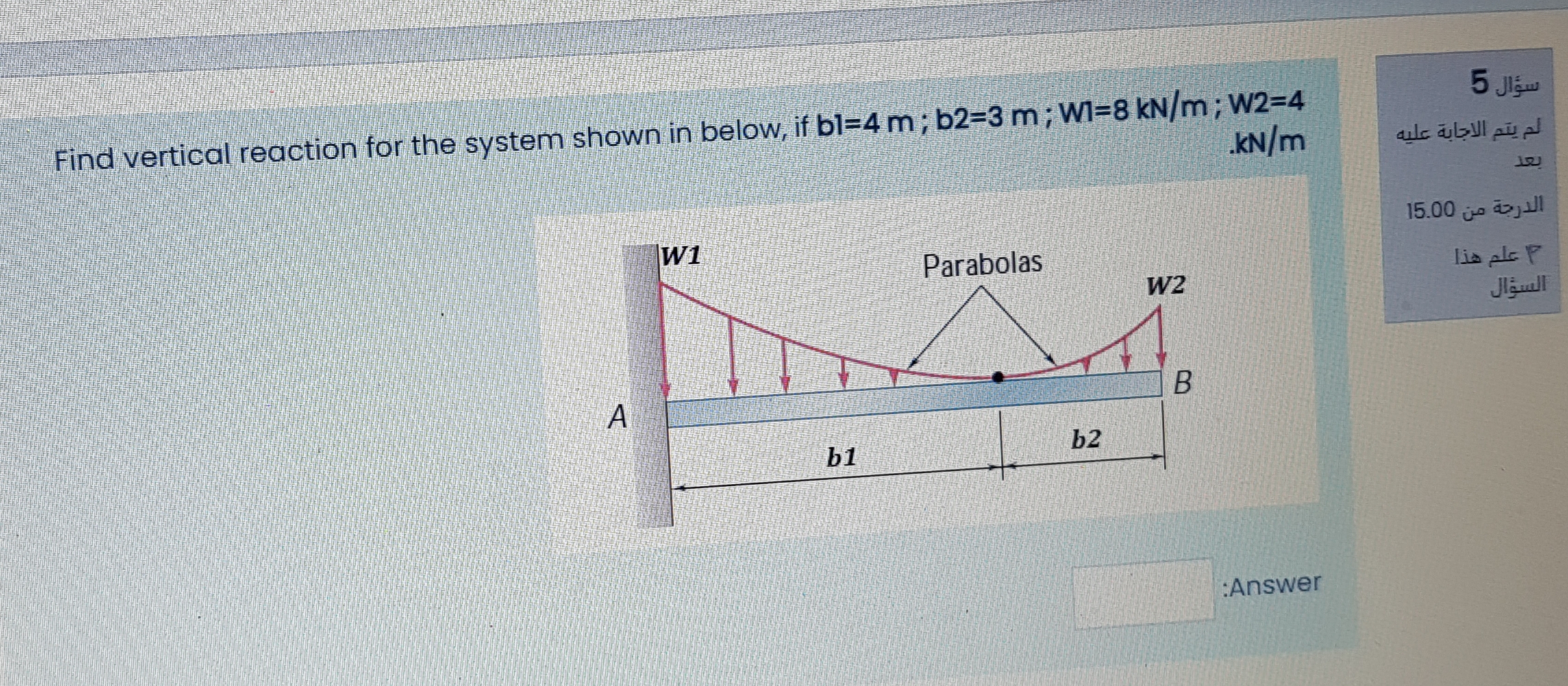 Find vertical reaction for the system shown in below, if bl=4 m ; b2=3 m; WI=8 kN/m; W2=4
kN/m
15
W1
Parabolas
W2
A
b2
b1
:Answer
