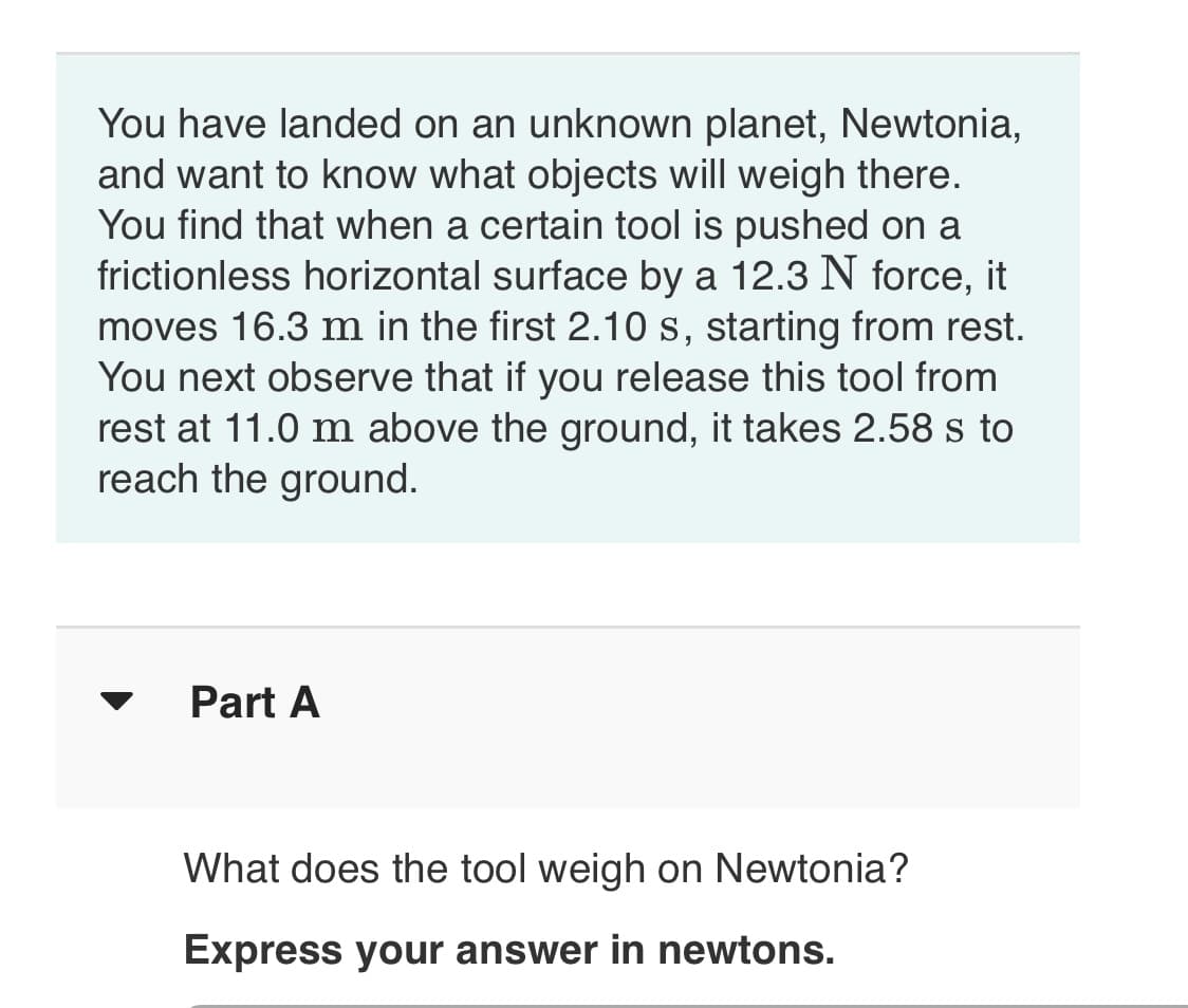 You have landed on an unknown planet, Newtonia,
and want to know what objects will weigh there.
You find that when a certain tool is pushed on a
frictionless horizontal surface by a 12.3 N force, it
moves 16.3 m in the first 2.10 s, starting from rest.
You next observe that if you release this tool from
rest at 11.0 m above the ground, it takes 2.58 s to
reach the ground.
Part A
What does the tool weigh on Newtonia?
Express your answer in newtons.