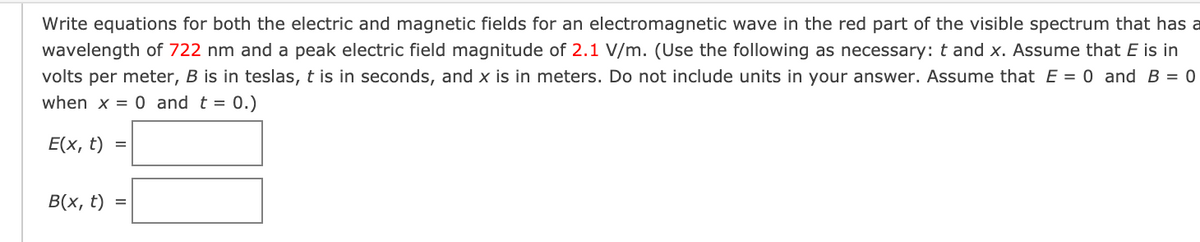 Write equations for both the electric and magnetic fields for an electromagnetic wave in the red part of the visible spectrum that has a
wavelength of 722 nm and a peak electric field magnitude of 2.1 V/m. (Use the following as necessary: t and x. Assume that E is in
volts per meter, B is in teslas, t is in seconds, and x is in meters. Do not include units in your answer. Assume that E = 0 and B = 0
when x = 0 and t = 0.)
Е(x, t)
В (х, t)
