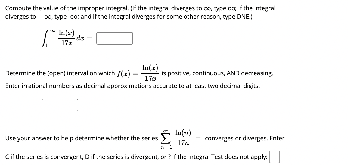 Compute the value of the improper integral. (If the integral diverges to oo, type oo; if the integral
diverges to – 0, type -oo; and if the integral diverges for some other reason, type DNE.)
In(x)
dx =
17x
In(æ)
is positive, continuous, AND decreasing.
17x
Determine the (open) interval on which f(x)
Enter irrational numbers as decimal approximations accurate to at least two decimal digits.
In(n)
Use your answer to help determine whether the series
= converges or diverges. Enter
17n
n=1
Cif the series is convergent, D if the series is divergent, or ? if the Integral Test does not apply:
