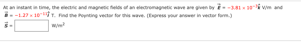 At an instant in time, the electric and magnetic fields of an electromagnetic wave are given by É = -3.81 × 103k V/m and
B = -1.27 x 10¬1'i T. Find the Poynting vector for this wave. (Express your answer in vector form.)
S =
W/m?
