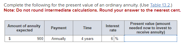 Complete the following for the present value of an ordinary annuity. (Use Table 13.2.)
Note: Do not round intermediate calculations. Round your answer to the nearest cent.
Amount of annuity
expected
$
900
Payment
Annually
Time
4 years
Interest
rate
6 %
Present value (amount
needed now to invest to
receive annuity)