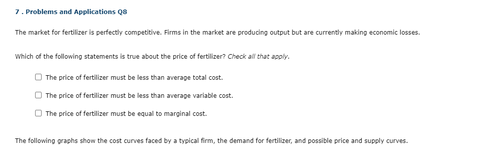 7 . Problems and Applications Q8
The market for fertilizer is perfectly competitive. Firms in the market are producing output but are currently making economic losses.
Which of the following statements is true about the price of fertilizer? Check all that apply.
The price of fertilizer must be less than average total cost.
The price of fertilizer must be less than average variable cost.
The price of fertilizer must be equal to marginal cost.
The following graphs show the cost curves faced by a typical firm, the demand for fertilizer, and possible price and supply curves.