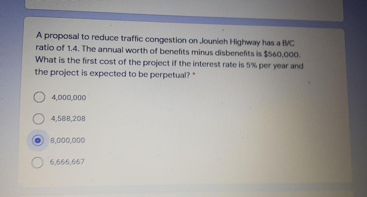 A proposal to reduce traffic congestion on Jounieh Highway has a B/C
ratio of 1.4. The annual worth of benefits minus disbenefits is $560,000.
What is the first cost of the project if the interest rate is 5% per year and
the project is expected to be perpetual?*
4,000,000
4,588,208
8,000,000
6,666,667